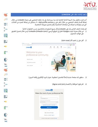 ‫على‬ ‫ملف‬ ‫(إنشاء‬ ‫واجب‬
(LINKEDIN
‫منصة‬ ‫عىل‬ ‫ي‬
‫الشخص‬ ‫ملفك‬ ‫بناء‬ ‫ي‬
‫ف‬ ‫سيساعدك‬ ‫مما‬ ‫بك‬ ‫الخاصة‬ ‫الذاتية‬ ‫ة‬ ‫ر‬
‫السي‬ ‫ببناء‬ ‫بالفعل‬ ‫قمت‬ ‫أنت‬
LinkedIn
‫خالل‬ ‫من‬
‫زر‬ ‫عىل‬ ‫النقر‬ ‫خالل‬ ‫من‬ ‫ي‬
‫الشخص‬ ‫للملف‬ ‫أقسام‬ ‫إضافة‬
Add profile section
‫الخانات‬ ‫من‬ ‫العديد‬ ‫إضافة‬ ‫من‬ ‫ستتمكن‬ ‫اذ‬ ،
‫وق‬ ،‫الشخصية‬ ‫صفحتك‬ ‫اىل‬ ‫اتك‬ ‫ر‬
‫خي‬ ‫و‬ ‫اتك‬‫ر‬‫مها‬ ‫ز‬ ‫ر‬
‫تي‬ ‫ي‬
‫الت‬
‫الشخصية‬ ‫صورتك‬ ‫بتحميل‬ ‫م‬
.
‫عىل‬ ‫بك‬ ‫الخاص‬ ‫الملف‬ ‫بإنشاء‬ ‫قم‬
LinkedIn
:‫التالية‬ ‫الخطوات‬ ‫حسب‬ ‫والتفاصيل‬ ‫المعلومات‬ ‫جميع‬ ‫وذكر‬
1
.
‫البحث‬ ‫محرك‬ ‫خالل‬ ‫من‬
Google
‫ـ‬‫ل‬ ‫ي‬
‫الرسم‬ ‫الموقع‬ ‫إىل‬ ‫انتقل‬
LinkedIn (linkedin.com)
‫التطبيق‬ ‫تحميل‬ ‫خالل‬ ‫من‬‫أو‬ ،
.‫المحمول‬ ‫الهاتف‬ ‫عىل‬
2
.
‫انضم‬‫زر‬ ‫عىل‬‫أنقر‬
( ‫اآلن‬
Join now
)
3
.
)‫المرور‬ ‫وكلمة‬ ‫ي‬
‫ون‬‫اإللكي‬ ‫يد‬ ‫ر‬
‫الي‬ ‫عنوان‬ :‫المطلوبة‬ ‫التفاصيل‬ ‫(امأل‬ ‫جديدة‬ ‫صفحة‬ ‫لك‬ ‫ستظهر‬
4
.
( ‫االنضمام‬ ‫و‬ ‫الموافقة‬ ‫فوق‬ ‫انقر‬
Agree and Join
)
 