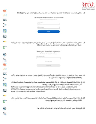 8
.
‫ي‬
‫التاىل‬‫زر‬ ‫عىل‬ ‫اضغط‬ ‫و‬ )‫المدينة‬ ‫اسم‬ ‫و‬ ‫البلد‬ ‫اسم‬ :‫المطلوبة‬ ‫التفاصيل‬ ‫(امأل‬ ‫جديدة‬ ‫صفحة‬ ‫لك‬ ‫ستظهر‬
(Next)
9
.
‫بكتابة‬ ‫قم‬ ‫سابقة‬ ‫ات‬ ‫ر‬
‫خي‬ ‫وجود‬ ‫عدم‬ ‫حال‬ ‫ي‬
‫ف‬ ،‫لك‬ ‫ي‬
‫وضيف‬ ‫مسم‬ ‫آخر‬ ‫تضع‬ ‫ان‬ ‫منك‬ ‫تطلب‬ ‫جديدة‬ ‫صفحة‬ ‫لك‬ ‫ستظهر‬
( ‫تخرج‬ ‫حديث‬
Fresh graduate
(‫ار‬‫ر‬‫استم‬ ‫زر‬ ‫عىل‬ ‫اضغط‬ ‫و‬ )
Continue
)
10
.
‫سيتم‬
‫إ‬
‫لتفعيل‬ ‫ي‬
‫ون‬‫اإللكي‬ ‫بريدك‬ ‫بتأكيد‬ ‫قم‬ ، ‫ي‬
‫ون‬‫االلكي‬ ‫بريدك‬ ‫إىل‬ ‫تحقق‬ ‫رمز‬ ‫رسال‬
‫وتأكيد‬ ‫موافق‬ ‫فوق‬ ‫انقر‬ ‫ثم‬ ‫حسابك‬
(
Agree and confirm
.‫ئيسية‬‫ر‬‫ال‬ ‫صفحتك‬ ‫فتح‬ ‫سيتم‬ )
11
.
( ‫الشخصية‬ ‫النبذة‬ ‫خانة‬ ‫ي‬
‫ف‬
About
:)
‫إىل‬ ‫باإلضافة‬ ‫تك‬ ‫ر‬
‫خي‬ ‫ومجال‬ ‫استك‬‫ر‬‫د‬ ‫مجال‬ ‫تتضمن‬ ‫عنك‬ ‫شخصية‬ ‫نبذة‬ ‫بذكر‬ ‫قم‬
.‫بإنجازها‬ ‫قمت‬ ‫ي‬
‫الت‬ ‫ـع‬‫ـ‬‫ـ‬‫ـ‬‫ي‬‫المشار‬ ‫وأهم‬ ‫والفنية‬ ‫الشخصية‬ ‫اتك‬‫ر‬‫مها‬ ‫ذكر‬
Software Engineering graduate with advanced knowledge of C++, Java, JavaScript, and
HTML/CSS, have a fundamental understanding of Front-end& Back-end web development.
Have a positive attitude and be able to learn.
12
.
( ‫التعليم‬ ‫معلومات‬ ‫اضافة‬ ‫خانة‬ ‫ي‬
‫ف‬
Education
‫وذكر‬ ،‫التخرج‬ ‫سنة‬ ‫و‬ ‫البدء‬ ‫سنة‬ ‫و‬ ‫التخصص‬ ‫و‬ ‫الجامعة‬ ‫اسم‬ ‫بتعبئة‬ ‫قم‬ )
.‫ئيسية‬‫ر‬‫ال‬ ‫والمواضيع‬ ‫درسته‬ ‫الذي‬ ‫التخصص‬ ‫عن‬ ‫تعريفية‬ ‫نبذة‬
13
.
‫بإض‬ ‫قم‬
.‫بها‬ ‫كت‬
‫شار‬ ‫ي‬
‫الت‬ ‫والورشات‬ ‫ات‬‫ر‬‫والمؤتم‬ ‫التدريبية‬ ‫ات‬‫ر‬‫الدو‬ ‫جميع‬ ‫افة‬
 