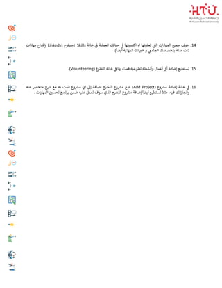 14
.
‫خانة‬ ‫ي‬
‫ف‬ ‫العملية‬ ‫حياتك‬ ‫ي‬
‫ف‬ ‫اكتسبتها‬ ‫او‬ ‫تعلمتها‬ ‫ي‬
‫الت‬ ‫ات‬‫ر‬‫المها‬ ‫جميع‬ ‫اضف‬
Skills
‫(سيقوم‬
LinkedIn
‫ات‬‫ر‬‫مها‬ ‫اح‬‫بإقي‬
.)
ً
‫أيضا‬ ‫المهنية‬ ‫اتك‬ ‫ر‬
‫خي‬ ‫و‬ ‫ي‬
‫الجامع‬ ‫بتخصصك‬ ‫صلة‬ ‫ذات‬
15
.
‫تطوعي‬ ‫وأنشطة‬ ‫أعمال‬ ‫أي‬ ‫إضافة‬ ‫تستطيع‬
( ‫التطوع‬ ‫خانة‬ ‫ي‬
‫ف‬ ‫بها‬ ‫قمت‬ ‫ة‬
Volunteering
.)
16
.
( ‫وع‬ ‫ر‬
‫مش‬ ‫إضافة‬ ‫خانة‬ ‫ي‬
‫ف‬
Add Project
‫عنه‬ ‫متخرص‬ ‫ح‬ ‫ر‬
‫ش‬ ‫مع‬ ‫به‬ ‫قمت‬ ‫وع‬ ‫ر‬
‫مش‬ ‫اي‬ ‫إىل‬ ‫اضافة‬ ‫التخرج‬ ‫وع‬ ‫ر‬
‫مش‬ ‫ضع‬ )
‫ضمن‬ ‫عليه‬ ‫تعمل‬ ‫سوف‬ ‫الذي‬ ‫التخرج‬ ‫وع‬ ‫ر‬
‫مش‬ ‫إضافة‬
ً
‫أيضا‬ ‫تستطيع‬
ً
‫مثال‬ ،‫فيه‬ ‫اتك‬‫ز‬‫وإنجا‬
. ‫ات‬‫ر‬‫المها‬ ‫ر‬
‫تحسي‬ ‫برنامج‬
 