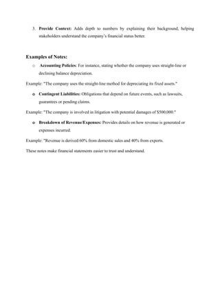 3. Provide Context: Adds depth to numbers by explaining their background, helping
stakeholders understand the company’s financial status better.
Examples of Notes:
o Accounting Policies: For instance, stating whether the company uses straight-line or
declining balance depreciation.
Example: "The company uses the straight-line method for depreciating its fixed assets."
o Contingent Liabilities: Obligations that depend on future events, such as lawsuits,
guarantees or pending claims.
Example: "The company is involved in litigation with potential damages of $500,000."
o Breakdown of Revenue/Expenses: Provides details on how revenue is generated or
expenses incurred.
Example: "Revenue is derived 60% from domestic sales and 40% from exports.
These notes make financial statements easier to trust and understand.
 
