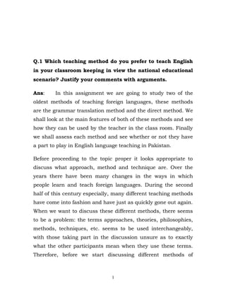Q.1 Which teaching method do you prefer to teach English
in your classroom keeping in view the national educational
scenario? Justify your comments with arguments.

Ans:     In this assignment we are going to study two of the
oldest methods of teaching foreign languages, these methods
are the grammar translation method and the direct method. We
shall look at the main features of both of these methods and see
how they can be used by the teacher in the class room. Finally
we shall assess each method and see whether or not they have
a part to play in English language teaching in Pakistan.

Before proceeding to the topic proper it looks appropriate to
discuss what approach, method and technique are. Over the
years there have been many changes in the ways in which
people learn and teach foreign languages. During the second
half of this century especially, many different teaching methods
have come into fashion and have just as quickly gone out again.
When we want to discuss these different methods, there seems
to be a problem: the terms approaches, theories, philosophies,
methods, techniques, etc. seems to be used interchangeably,
with those taking part in the discussion unsure as to exactly
what the other participants mean when they use these terms.
Therefore, before we start discussing different methods of



                               1
 