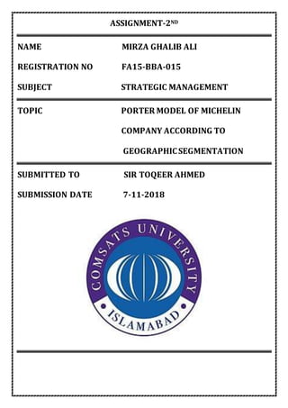 ASSIGNMENT-2ND
NAME MIRZA GHALIB ALI
REGISTRATION NO FA15-BBA-015
SUBJECT STRATEGIC MANAGEMENT
TOPIC PORTER MODEL OF MICHELIN
COMPANY ACCORDING TO
GEOGRAPHICSEGMENTATION
SUBMITTED TO SIR TOQEER AHMED
SUBMISSION DATE 7-11-2018
 