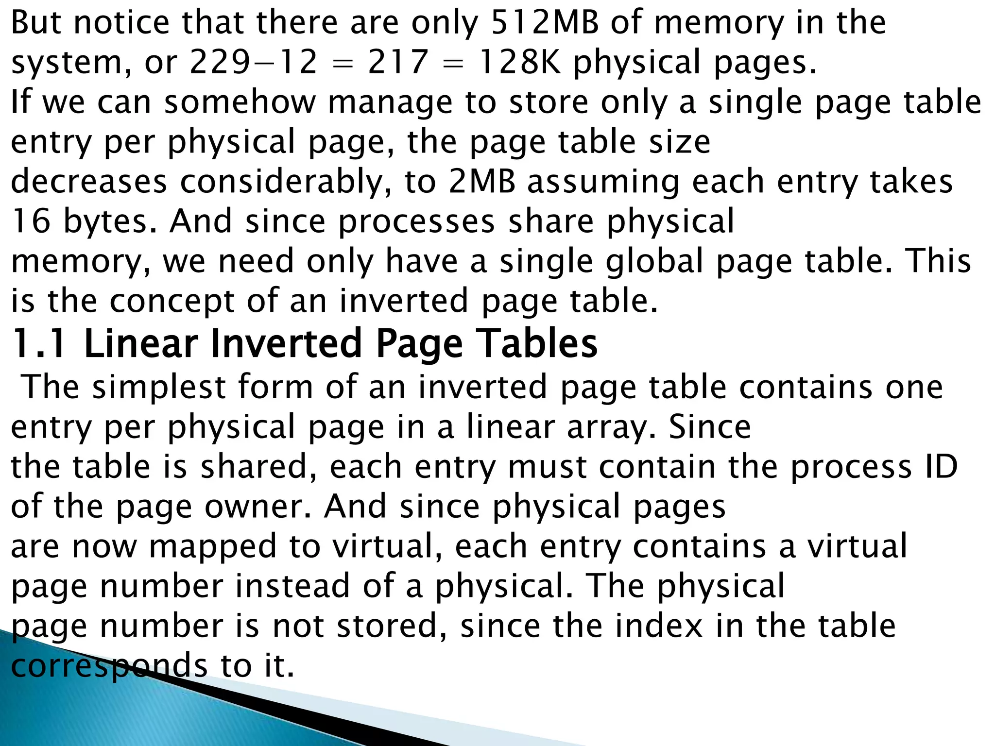 But notice that there are only 512MB of memory in the
system, or 229−12 = 217 = 128K physical pages.
If we can somehow manage to store only a single page table
entry per physical page, the page table size
decreases considerably, to 2MB assuming each entry takes
16 bytes. And since processes share physical
memory, we need only have a single global page table. This
is the concept of an inverted page table.

1.1 Linear Inverted Page Tables

The simplest form of an inverted page table contains one
entry per physical page in a linear array. Since
the table is shared, each entry must contain the process ID
of the page owner. And since physical pages
are now mapped to virtual, each entry contains a virtual
page number instead of a physical. The physical
page number is not stored, since the index in the table
corresponds to it.

 
