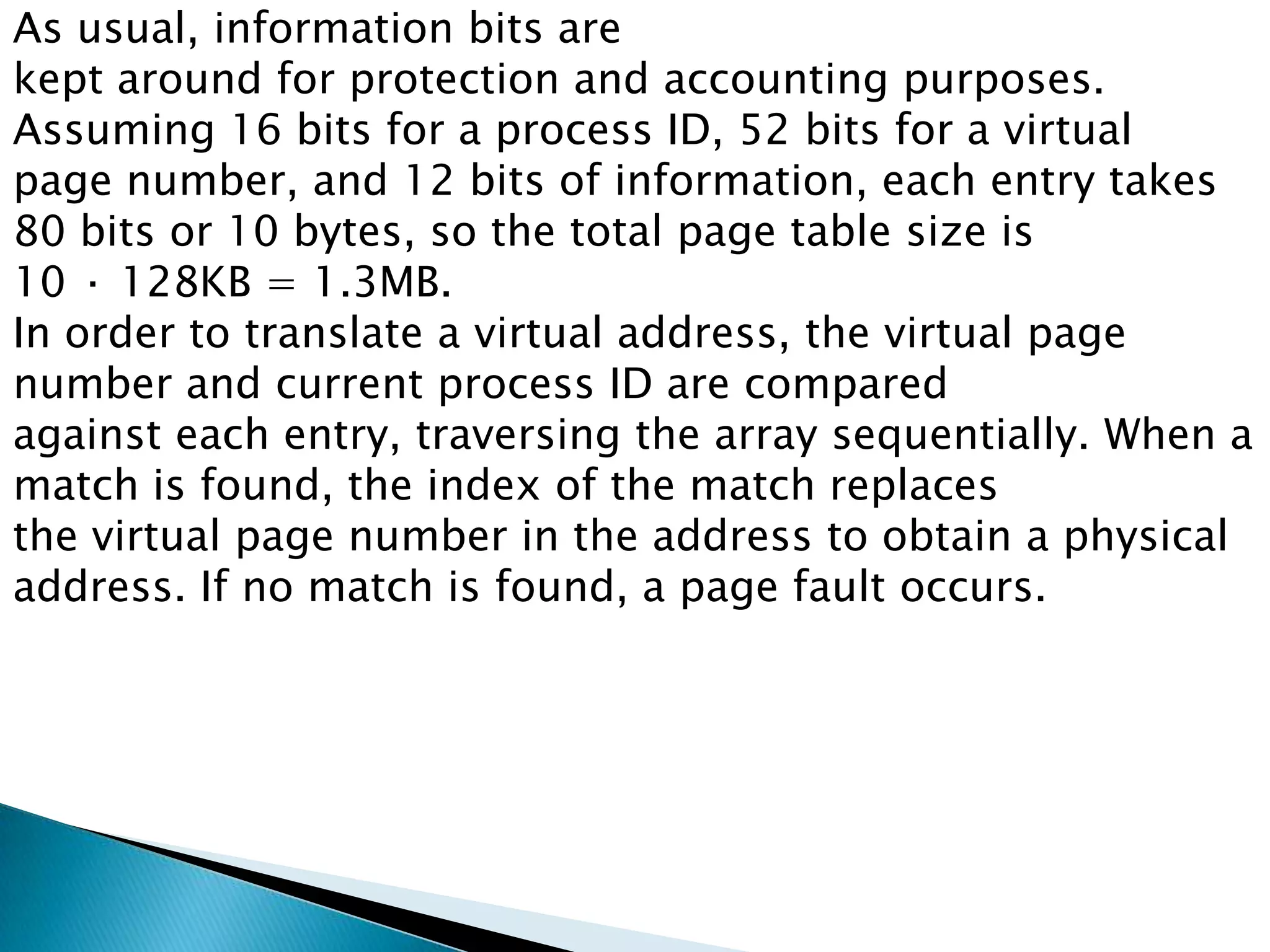 As usual, information bits are
kept around for protection and accounting purposes.
Assuming 16 bits for a process ID, 52 bits for a virtual
page number, and 12 bits of information, each entry takes
80 bits or 10 bytes, so the total page table size is
10 · 128KB = 1.3MB.
In order to translate a virtual address, the virtual page
number and current process ID are compared
against each entry, traversing the array sequentially. When a
match is found, the index of the match replaces
the virtual page number in the address to obtain a physical
address. If no match is found, a page fault occurs.

 