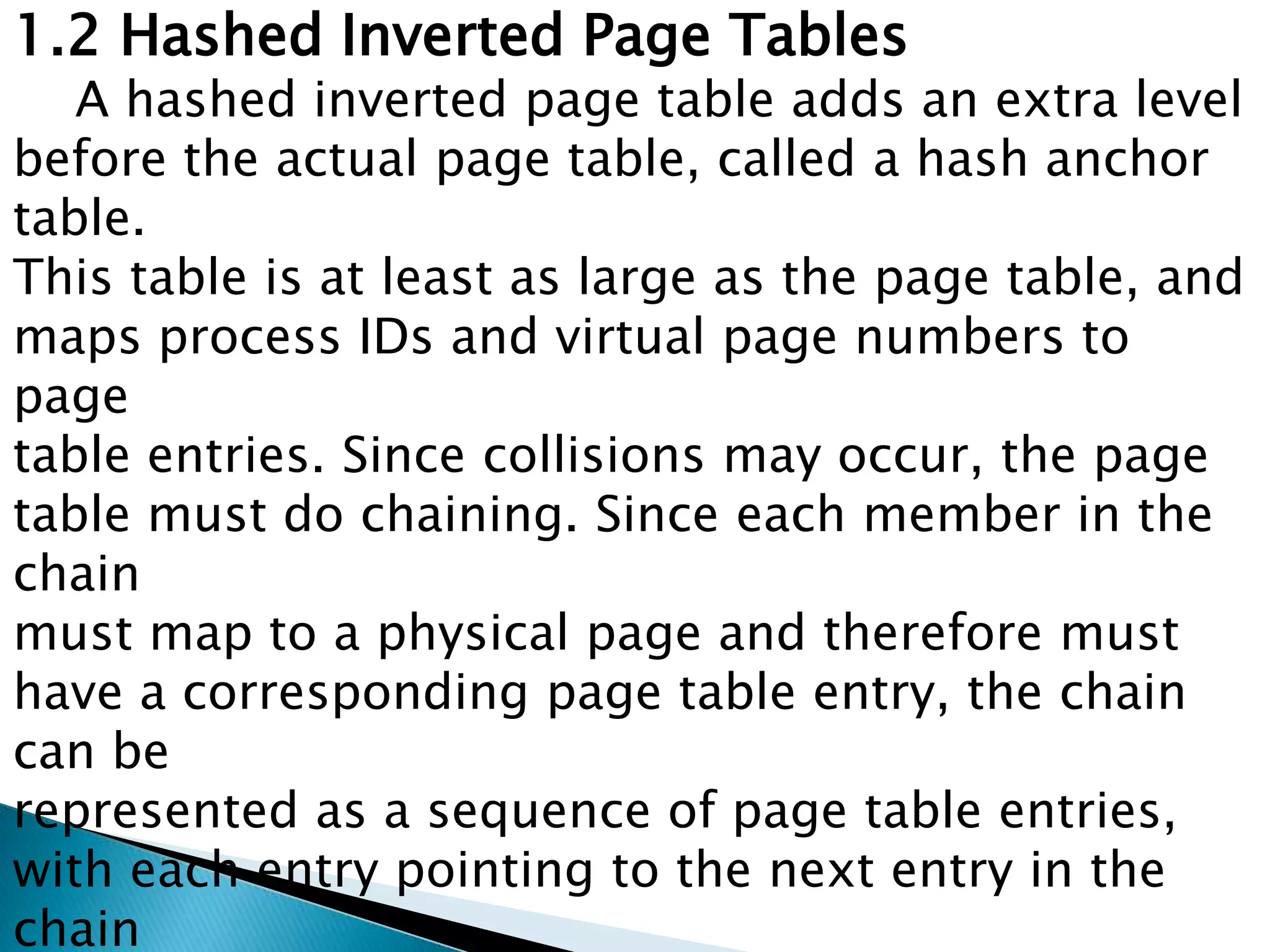 1.2 Hashed Inverted Page Tables

A hashed inverted page table adds an extra level
before the actual page table, called a hash anchor
table.
This table is at least as large as the page table, and
maps process IDs and virtual page numbers to
page
table entries. Since collisions may occur, the page
table must do chaining. Since each member in the
chain
must map to a physical page and therefore must
have a corresponding page table entry, the chain
can be
represented as a sequence of page table entries,
with each entry pointing to the next entry in the
chain

 