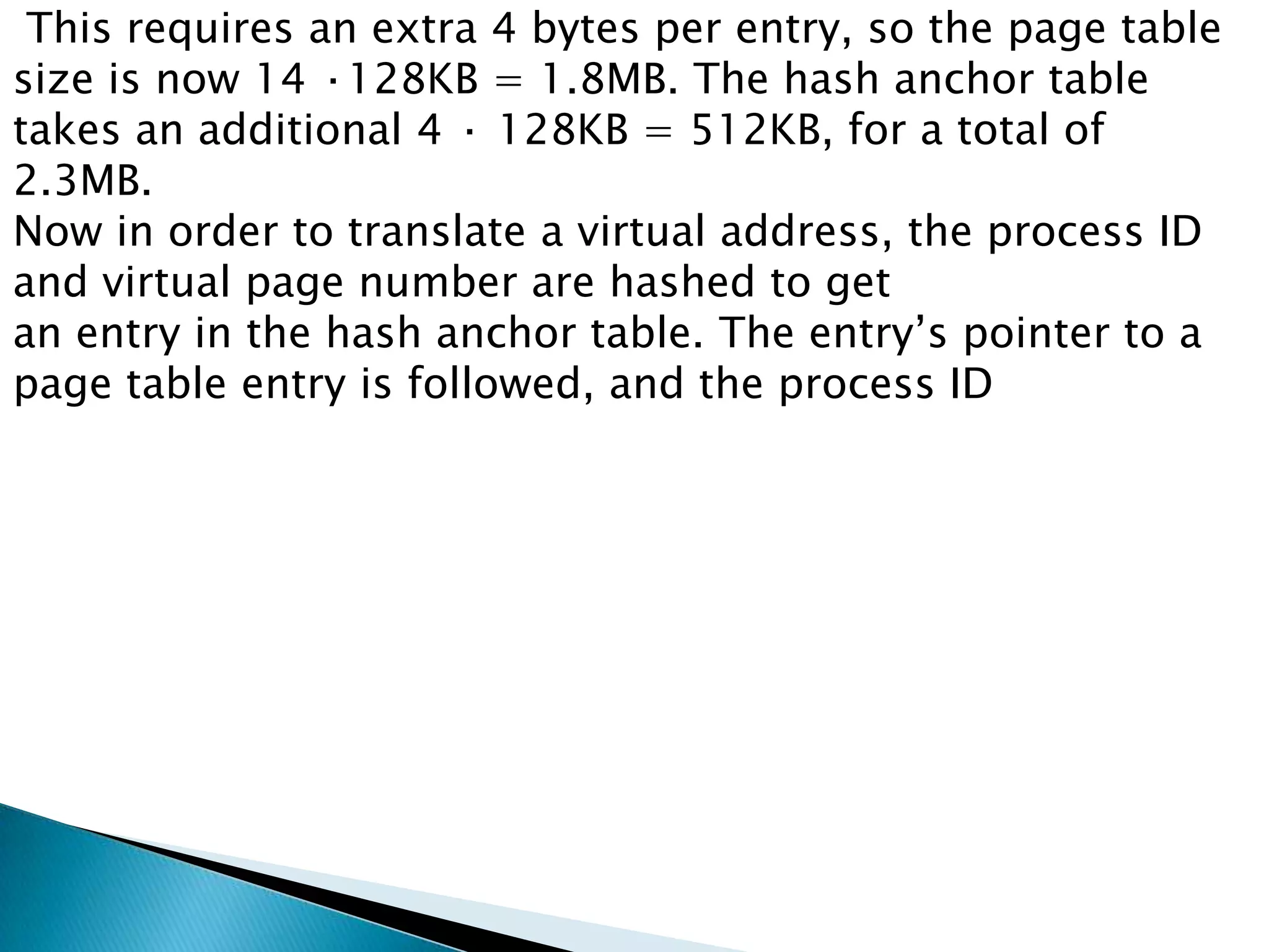 This requires an extra 4 bytes per entry, so the page table
size is now 14 ·128KB = 1.8MB. The hash anchor table
takes an additional 4 · 128KB = 512KB, for a total of
2.3MB.
Now in order to translate a virtual address, the process ID
and virtual page number are hashed to get
an entry in the hash anchor table. The entry’s pointer to a
page table entry is followed, and the process ID

 