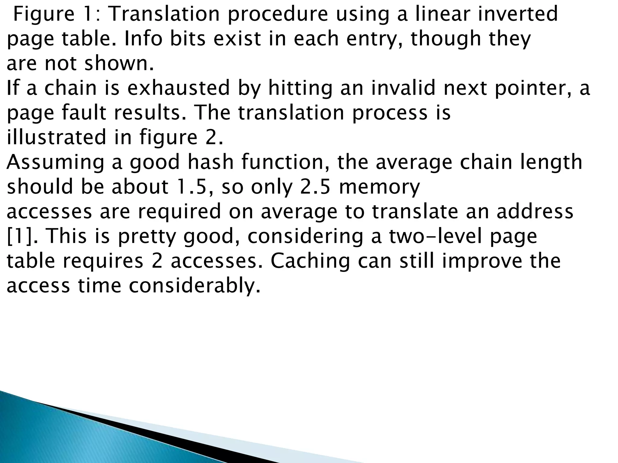 Figure 1: Translation procedure using a linear inverted
page table. Info bits exist in each entry, though they
are not shown.
If a chain is exhausted by hitting an invalid next pointer, a
page fault results. The translation process is
illustrated in figure 2.
Assuming a good hash function, the average chain length
should be about 1.5, so only 2.5 memory
accesses are required on average to translate an address
[1]. This is pretty good, considering a two-level page
table requires 2 accesses. Caching can still improve the
access time considerably.

 