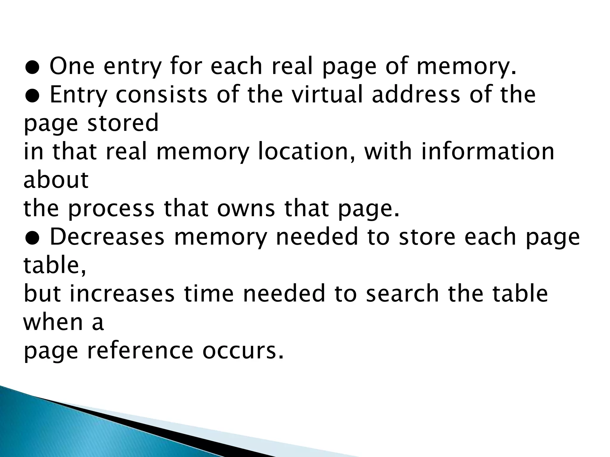 ● One entry for each real page of memory.
● Entry consists of the virtual address of the
page stored
in that real memory location, with information
about
the process that owns that page.
● Decreases memory needed to store each page
table,
but increases time needed to search the table
when a
page reference occurs.

 