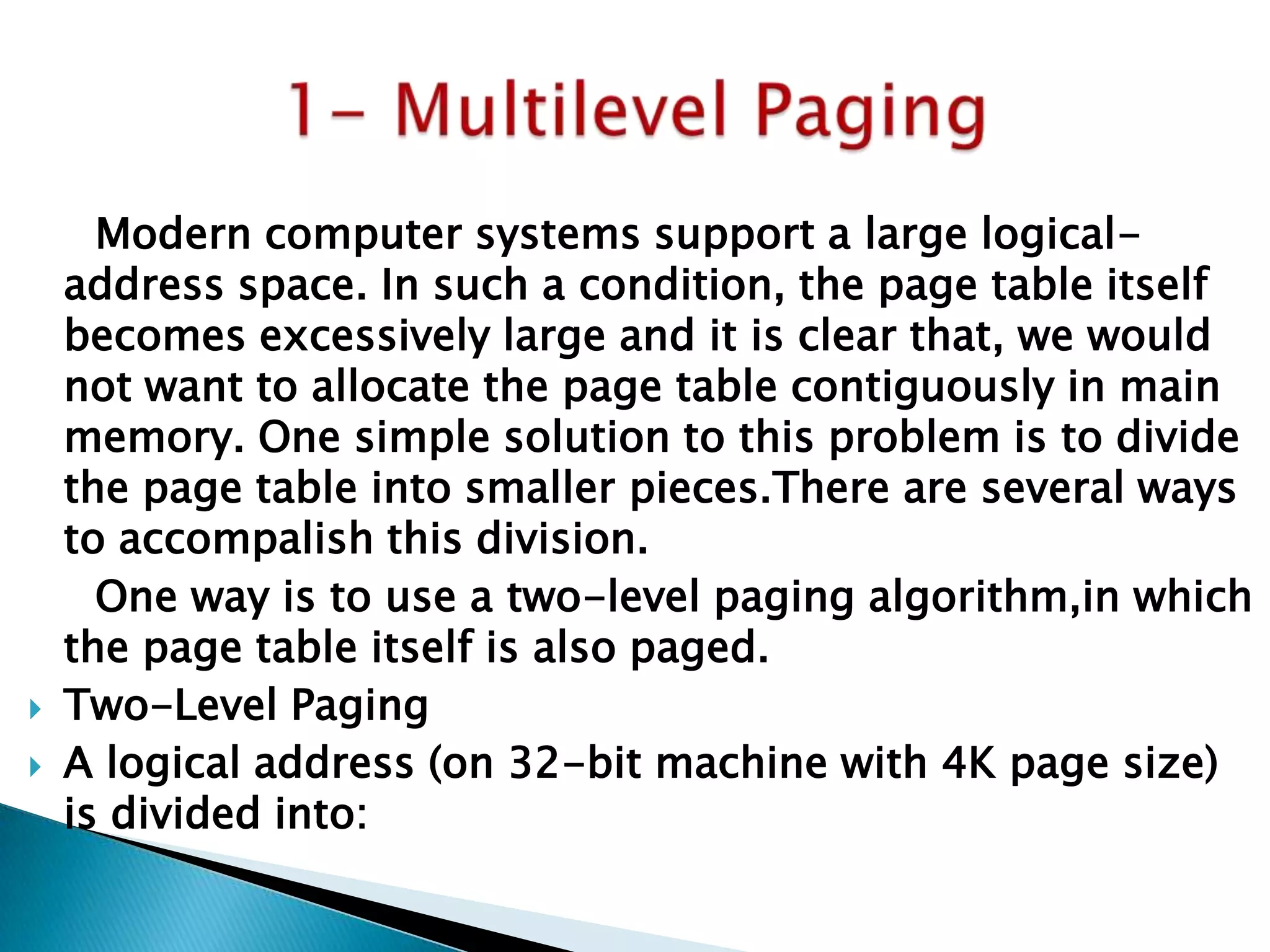 



Modern computer systems support a large logicaladdress space. In such a condition, the page table itself
becomes excessively large and it is clear that, we would
not want to allocate the page table contiguously in main
memory. One simple solution to this problem is to divide
the page table into smaller pieces.There are several ways
to accompalish this division.
One way is to use a two-level paging algorithm,in which
the page table itself is also paged.
Two-Level Paging
A logical address (on 32-bit machine with 4K page size)
is divided into:

 