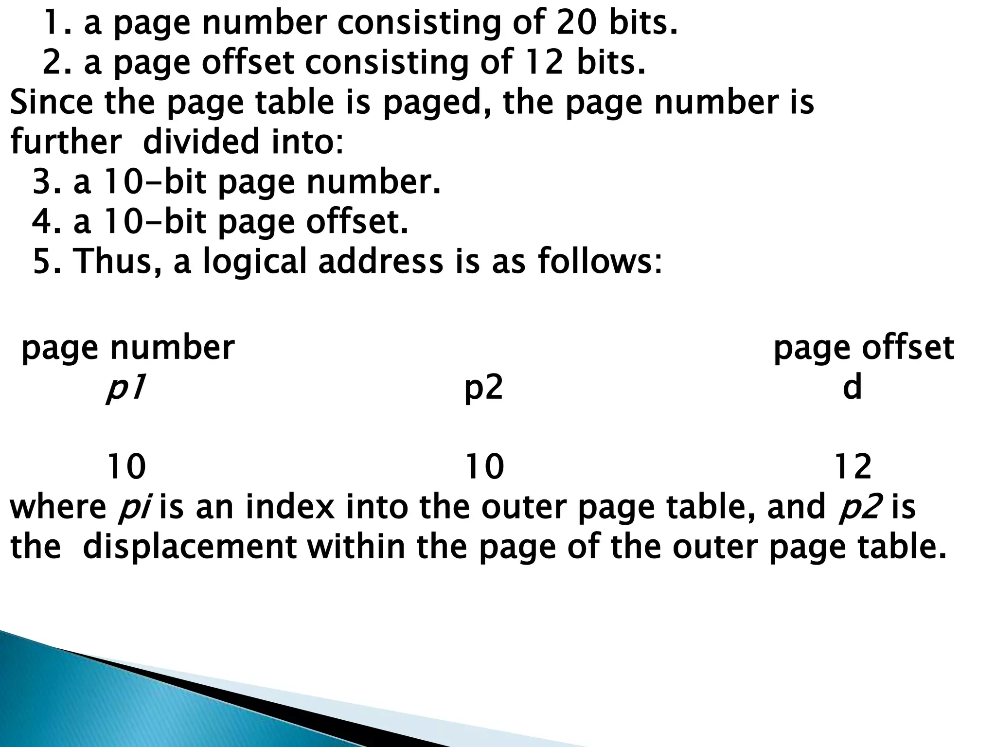 1. a page number consisting of 20 bits.
2. a page offset consisting of 12 bits.
Since the page table is paged, the page number is
further divided into:
3. a 10-bit page number.
4. a 10-bit page offset.
5. Thus, a logical address is as follows:
page number

p1

p2

page offset
d

10
10
12
where pi is an index into the outer page table, and p2 is
the displacement within the page of the outer page table.

 