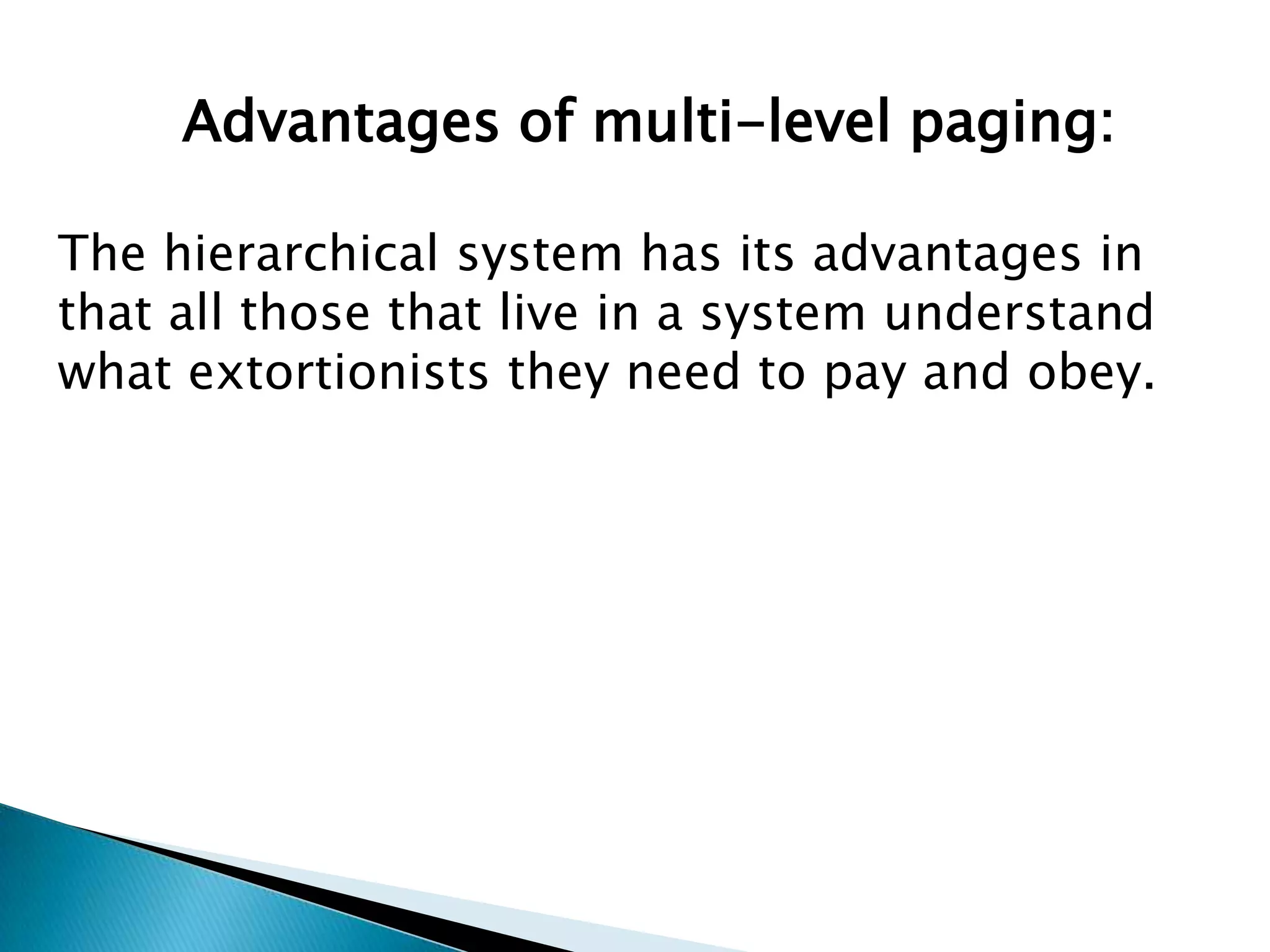 Advantages of multi-level paging:
The hierarchical system has its advantages in
that all those that live in a system understand
what extortionists they need to pay and obey.

 