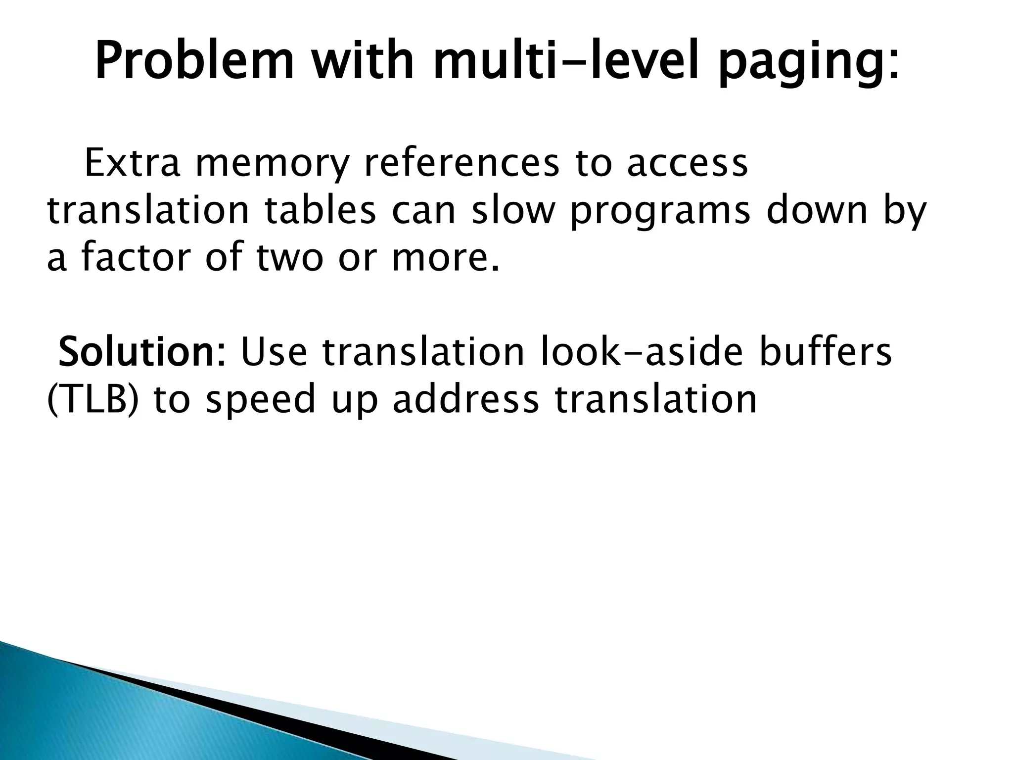 Problem with multi-level paging:
Extra memory references to access
translation tables can slow programs down by
a factor of two or more.
Solution: Use translation look-aside buffers
(TLB) to speed up address translation

 