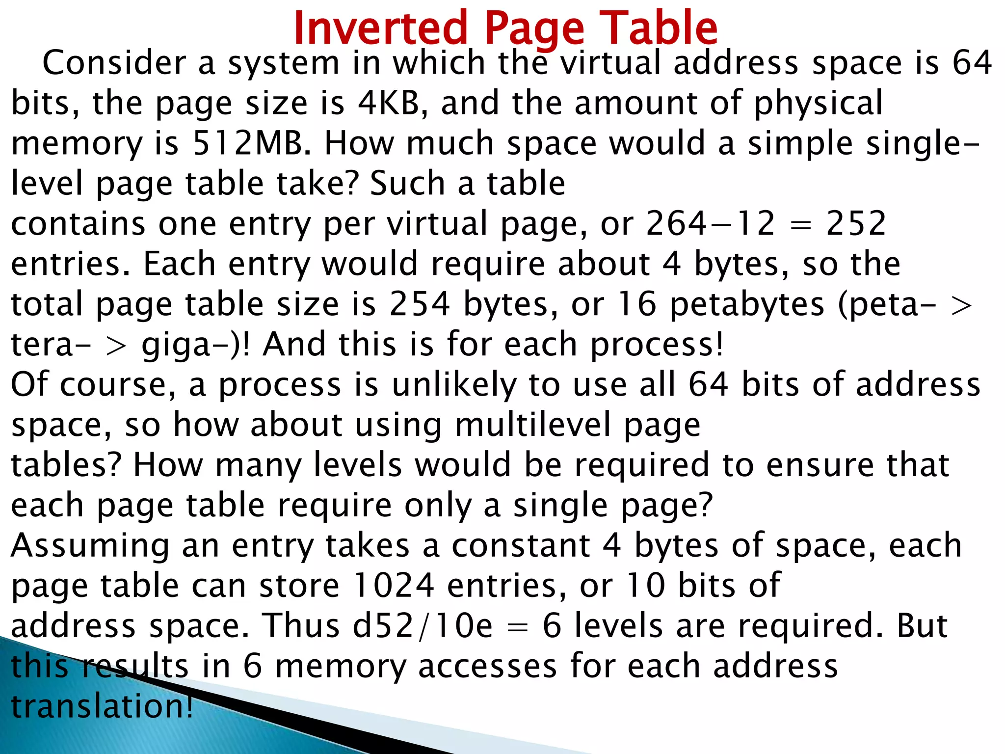 Inverted Page Table

Consider a system in which the virtual address space is 64
bits, the page size is 4KB, and the amount of physical
memory is 512MB. How much space would a simple singlelevel page table take? Such a table
contains one entry per virtual page, or 264−12 = 252
entries. Each entry would require about 4 bytes, so the
total page table size is 254 bytes, or 16 petabytes (peta- >
tera- > giga-)! And this is for each process!
Of course, a process is unlikely to use all 64 bits of address
space, so how about using multilevel page
tables? How many levels would be required to ensure that
each page table require only a single page?
Assuming an entry takes a constant 4 bytes of space, each
page table can store 1024 entries, or 10 bits of
address space. Thus d52/10e = 6 levels are required. But
this results in 6 memory accesses for each address
translation!

 