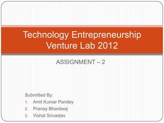 Technology Entrepreneurship
     Venture Lab 2012
            ASSIGNMENT – 2




Submitted By:
1. Amit Kumar Pandey
2. Pranay Bhardwaj
3. Vishal Srivastav
 