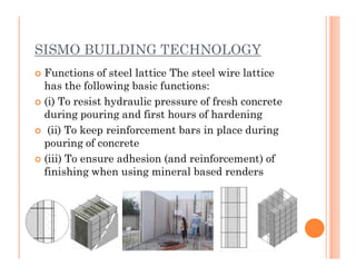 SISMO BUILDING TECHNOLOGY
 Functions of steel lattice The steel wire lattice
has the following basic functions:
 (i) To resist hydraulic pressure of fresh concrete
during pouring and first hours of hardening
 (ii) To keep reinforcement bars in place during
pouring of concretepouring of concrete
 (iii) To ensure adhesion (and reinforcement) of
finishing when using mineral based renders
 