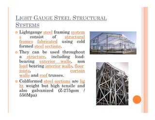 LIGHT GAUGE STEEL STRUCTURAL
SYSTEMS
 Lightgauge steel framing system
s consist of structural
frames fabricated using cold
formed steel sections.
 They can be used throughout
a structure, including load-
bearing exterior walls, nonbearing exterior walls, non
load bearing interior walls, floor
joists, curtain
walls and roof trusses.
 Coldformed steel sections are lig
ht weight but high tensile and
also galvanized (Z-275gsm /
550Mpa)
 