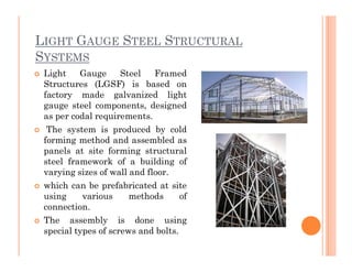 LIGHT GAUGE STEEL STRUCTURAL
SYSTEMS
 Light Gauge Steel Framed
Structures (LGSF) is based on
factory made galvanized light
gauge steel components, designed
as per codal requirements.
 The system is produced by cold
forming method and assembled asforming method and assembled as
panels at site forming structural
steel framework of a building of
varying sizes of wall and floor.
 which can be prefabricated at site
using various methods of
connection.
 The assembly is done using
special types of screws and bolts.
 