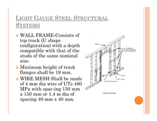 LIGHT GAUGE STEEL STRUCTURAL
SYSTEMS
 WALL FRAME-Consists of
top track (U shape
configuration) with a depth
compatible with that of the
studs of the same nominal
size.size.
 Minimum height of track
flanges shall be 19 mm.
 WIRE MESH Shall be made
of 4 mm dia wire of UTs 480
MPa with spac-ing 150 mm
x 150 mm or 1.4 m dia of
spacing 40 mm x 40 mm.
 