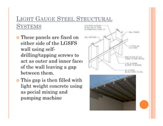 LIGHT GAUGE STEEL STRUCTURAL
SYSTEMS
 These panels are fixed on
either side of the LGSFS
wall using self-
drilling/tapping screws to
act as outer and inner facesact as outer and inner faces
of the wall leaving a gap
between them.
 This gap is then filled with
light weight concrete using
as pecial mixing and
pumping machine
 