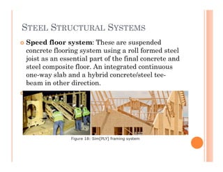 STEEL STRUCTURAL SYSTEMS
 Speed floor system: These are suspended
concrete flooring system using a roll formed steel
joist as an essential part of the final concrete and
steel composite floor. An integrated continuous
one-way slab and a hybrid concrete/steel tee-
beam in other direction.beam in other direction.
 .
 