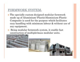 FORMWORK SYSTEM-
 The specially custom designed modular formwork
made up of Aluminium/ Plastic/Aluminium-Plastic
Composite is used for the purpose which facilitates
easy handling with minimum labour & without use of
any equipment.
 Being modular formwork system, it enable fast Being modular formwork system, it enable fast
construction of multiple/mass modular units.
 