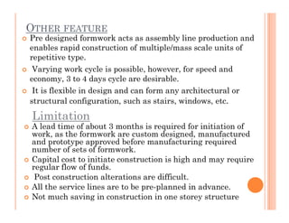 OTHER FEATURE
 Pre designed formwork acts as assembly line production and
enables rapid construction of multiple/mass scale units of
repetitive type.
 Varying work cycle is possible, however, for speed and
economy, 3 to 4 days cycle are desirable.
 It is flexible in design and can form any architectural or
structural configuration, such as stairs, windows, etc.
LimitationLimitation
 A lead time of about 3 months is required for initiation of
work, as the formwork are custom designed, manufactured
and prototype approved before manufacturing required
number of sets of formwork.
 Capital cost to initiate construction is high and may require
regular flow of funds.
 Post construction alterations are difficult.
 All the service lines are to be pre-planned in advance.
 Not much saving in construction in one storey structure
 