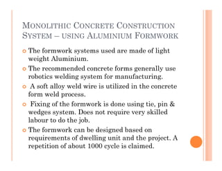 MONOLITHIC CONCRETE CONSTRUCTION
SYSTEM – USING ALUMINIUM FORMWORK
 The formwork systems used are made of light
weight Aluminium.
 The recommended concrete forms generally use
robotics welding system for manufacturing.
 A soft alloy weld wire is utilized in the concrete A soft alloy weld wire is utilized in the concrete
form weld process.
 Fixing of the formwork is done using tie, pin &
wedges system. Does not require very skilled
labour to do the job.
 The formwork can be designed based on
requirements of dwelling unit and the project. A
repetition of about 1000 cycle is claimed.
 