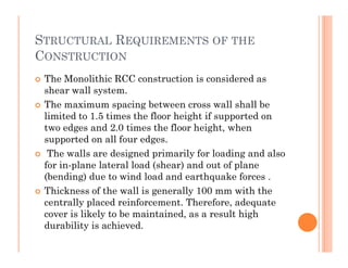 STRUCTURAL REQUIREMENTS OF THE
CONSTRUCTION
 The Monolithic RCC construction is considered as
shear wall system.
 The maximum spacing between cross wall shall be
limited to 1.5 times the floor height if supported on
two edges and 2.0 times the floor height, when
supported on all four edges.supported on all four edges.
 The walls are designed primarily for loading and also
for in-plane lateral load (shear) and out of plane
(bending) due to wind load and earthquake forces .
 Thickness of the wall is generally 100 mm with the
centrally placed reinforcement. Therefore, adequate
cover is likely to be maintained, as a result high
durability is achieved.
 