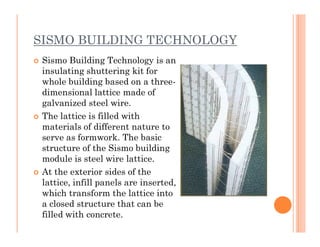 SISMO BUILDING TECHNOLOGY
 Sismo Building Technology is an
insulating shuttering kit for
whole building based on a three-
dimensional lattice made of
galvanized steel wire.
 The lattice is filled with
materials of different nature tomaterials of different nature to
serve as formwork. The basic
structure of the Sismo building
module is steel wire lattice.
 At the exterior sides of the
lattice, infill panels are inserted,
which transform the lattice into
a closed structure that can be
filled with concrete.
 