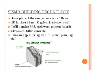 SISMO BUILDING TECHNOLOGY
 Description of the components is as follows:
 3D lattice (2.2 mm Ø galvanized steel wire)
 Infill panels (EPS, rock wool, mineral board)
 Structural filler (concrete)
 Finishing (plastering, natural stone, paneling
etc.)etc.)
 