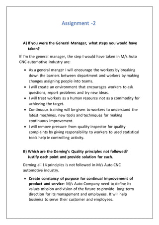 Assignment -2
A) If you were the General Manager, what steps you would have
taken?
If I’m the general manager, the step I would have taken in M/s Auto
CNC automotive industry are:
 As a general manger I will encourage the workers by breaking
down the barriers between department and workers by making
changes assigning people into teams.
 I will create an environment that encourages workers to ask
questions, report problems and try new ideas.
 I will treat workers as a human resource not as a commodity for
achieving the target.
 Continuous training will be given to workers to understand the
latest machines, new tools and techniques for making
continuous improvement.
 I will remove pressure from quality inspector for quality
complaints by giving responsibility to workers to used statistical
tools help in controlling activity.
B) Which are the Deming’s Quality principles not followed?
Justify each point and provide solution for each.
Deming all 14 principles is not followed in M/s Auto CNC
automotive industry.
 Create constancy of purpose for continual improvement of
product and service- M/s Auto Company need to define its
values mission and vision of the future to provide long term
direction for its management and employees. It will help
business to serve their customer and employees.
 