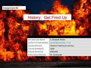 Assignment #3 History:  Get Fired Up Dr. Cavanaugh Instructor(s) Name(s) EME6458 Course Section(s) Sp08 Course Number(s) Distance Teaching & Learning Course Name(s) [email_address] Author’s E-mail Address A. Elizabeth Snider First and Last Name Unit Author 