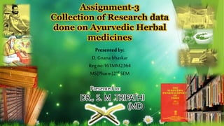 Assignment-3
Collection of Research data
done on Ayurvedic Herbal
medicines
Presented to:
DR., S. M .TRIPATHI
(MD)
Presented by:
D. Gnana bhaskar
Reg no:16TMM2364
MS(Pharm)2nd SEM
 