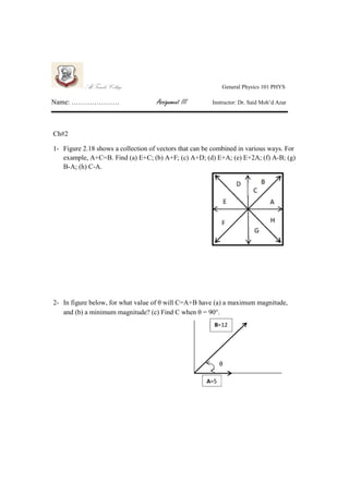 Al-Farabi College
Name: …………………

General Physics 101 PHYS

Assignment III

Instructor: Dr. Said Moh’d Azar

Ch#2
1- Figure 2.18 shows a collection of vectors that can be combined in various ways. For
example, A+C=B. Find (a) E+C; (b) A+F; (c) A+D; (d) E+A; (e) E+2A; (f) A-B; (g)
B-A; (h) C-A.

2- In figure below, for what value of θ will C=A+B have (a) a maximum magnitude,
and (b) a minimum magnitude? (c) Find C when θ = 90°.
B=12

θ
A=5

 