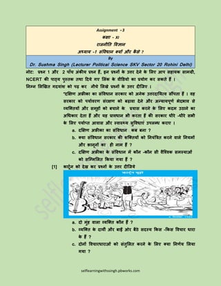 selflearningwithssingh.pbworks.com
Assignment - 3
कक्षा – XI
राजनीति विज्ञान
अध्याय -1 संविधान क्यों और कै से ?
By
Dr. Sushma Singh (Lecturer Political Science SKV Sector 20 Rohini Delhi)
नोट: प्रश्न 1 और 2 पााँच अंकीय प्रश्न हैं, इन प्रश्नों के उत्तर देने के लिए आप सहायक सामग्री,
NCERT की पाठ्य पुस्िक िथा ददये गए लिंक के िीडियो का प्रयोग कर सकिे हैं ।
तनम्न लिखिि गदयांश को पढ़ कर नीचे लििे प्रश्नों के उत्तर दीजजए ।
“दक्षक्षण अफ्रीका का संविधान सरकार को अनेक उत्तरदातयत्ि सौंपिा हैं । िह
सरकार को पयाािरण संरक्षण को बढ़ािा देने और अन्यायपूणा भेदभाि से
व्यजक्ियों और समूहों को बचाने के प्रयास करने के लिए कदम उठाने का
अधधकार देिा हैं और यह प्रािधान भी करिा हैं की सरकार धीरे -धीरे सभी
के लिए पयााप्ि आिास और स्िास््य सुविधाएं उपिब्ध कराए ।
a. दक्षक्षण अफ्रीका का संविधान कब बना ?
b. क्या संविधान सरकार की शजक्ियों को तनयंत्रिि करने िािे तनयमों
और क़ानूनों का ही नाम हैं ?
c. दक्षक्षण अफ्रीका के संविधान में कौन -कौन सी िैजश्िक समस्याओं
को सजम्मलिि ककया गया हैं ?
[1] काटूान को देि कर प्रश्नों के उत्तर दीजजये
a. दो मुंह िािा व्यजक्ि कौन हैं ?
b. व्यजक्ि के दायीं और बाईं ओर बैठे सदस्य ककस -ककस विचार धारा
के हैं ?
c. दोनों विचारधाराओं को संिुलिि करने के लिए क्या तनणाय लिया
गया ?
 