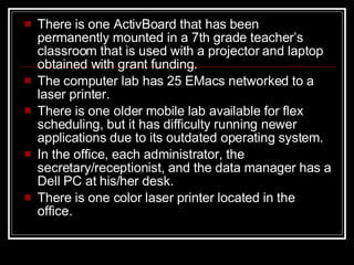 There is one ActivBoard that has been permanently mounted in a 7th grade teacher ’s  classroom that is used with a projector and laptop obtained with grant funding.  The computer lab has 25 EMac s   networked to a laser printer.  There is one older mobile lab available for flex scheduling, but it has difficulty running newer applications due to its outdated operating system. In the office, each administrator, the secretary/receptionist, and the data manager has a Dell PC at his/her desk.  There is one color laser printer located in the office.  