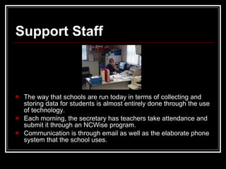 Support Staff  The way that schools are run today in terms of collecting and storing data for students is almost entirely done through the use of technology.  Each morning, the secretary has teachers take attendance and submit it through an NCWise program.  Communication is through email as well as the elaborate phone system that the school uses.  