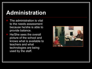 Administration The administration is vital to the needs assessment because he/she is able to provide balance.  He/She sees the overall picture of the school and knows what is available to teachers and what technologies are being used by the staff.  