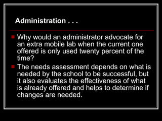 Why would an administrator advocate for an extra mobile lab when the current one offered is only used twenty percent of the time?  The needs assessment depends on what is needed by the school to be successful, but it also evaluates the effectiveness of what is already offered and helps to determine if changes are needed. Administration . . . 