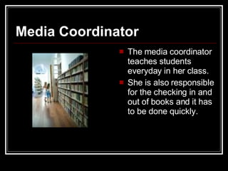 Media Coordinator The media coordinator teaches students everyday in her class.  She is also responsible for the checking in and out of books and it has to be done quickly.  
