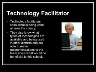 Technology Facilitator Technology facilitators know what is being used all over the county.  They also know what types of technologies are available and being used in other districts and are able to make recommendations to the team about what would be beneficial to this school.  
