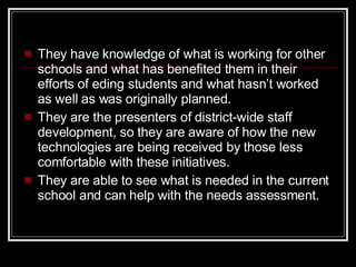 They have knowledge of what is working for other schools and what has benefited them in their efforts of eding students and what hasn’t worked as well as was originally planned.  They are the presenters of district-wide staff development, so they are aware of how the new technologies are being received by those less comfortable with these initiatives. They are able to see what is needed in the current school and can help with the needs assessment. 