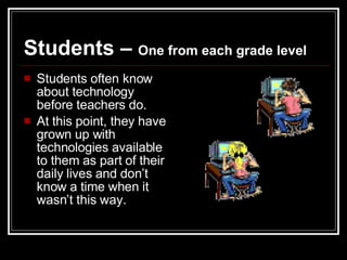Students –  One from each grade level Students often know about technology before teachers do.  At this point, they have grown up with technologies available to them as part of their daily lives and don’t know a time when it wasn’t this way.  