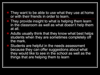 They want to be able to use what they use at home or with their friends in order to learn.  They provide insight to what is helping them learn in the classroom as well as what doesn’t help them at all.  Adults usually think that they know what best helps students when they are sometimes completely off the mark.  Students are helpful in the needs assessment because they can offer suggestions about what they would like to see in the school as well as the things that are helping them to learn 