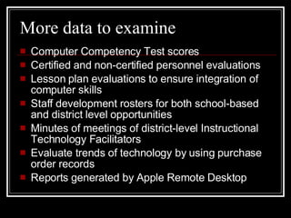 More data to examine Computer Competency Test scores Certified and non-certified personnel evaluations Lesson plan evaluations to ensure integration of computer skills Staff development rosters for both school-based and district level opportunities Minutes of meetings of district-level Instructional Technology Facilitators Evaluate trends of technology by using purchase order records Reports generated by Apple Remote Desktop  