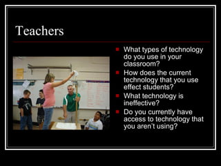 Teachers What types of technology do you use in your classroom? How does the current technology that you use effect students? What technology is ineffective? Do you currently have access to technology that you aren’t using? 