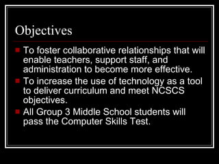 Objectives To foster collaborative relationships that will enable teachers, support staff, and administration to become more effective. To increase the use of technology as a tool to deliver curriculum and meet NCSCS objectives. All Group 3 Middle School students will pass the Computer Skills Test. 