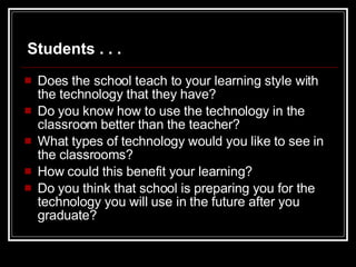 Does the school teach to your learning style with the technology that they have? Do you know how to use the technology in the classroom better than the teacher? What types of technology would you like to see in the classrooms? How could this benefit your learning? Do you think that school is preparing you for the technology you will use in the future after you graduate? Students . . . 