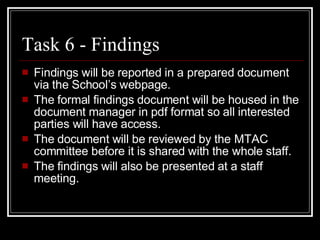 Task 6 - Findings Findings will be reported in a prepared document via the School’s webpage.  The formal findings document will be housed in the document manager in pdf format so all interested parties will have access. The document will be reviewed by the MTAC committee before it is shared with the whole staff. The findings will also be presented at a staff meeting. 