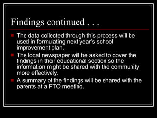 Findings continued . . . The data collected through this process will be used in formulating next year’s school improvement plan. The local newspaper will be asked to cover the findings in their educational section so the information might be shared with the community more effectively. A summary of the findings will be shared with the parents at a PTO meeting. 